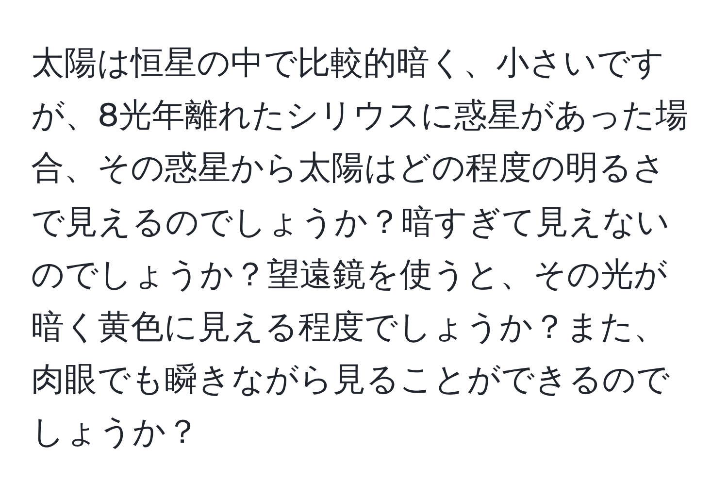 太陽は恒星の中で比較的暗く、小さいですが、8光年離れたシリウスに惑星があった場合、その惑星から太陽はどの程度の明るさで見えるのでしょうか？暗すぎて見えないのでしょうか？望遠鏡を使うと、その光が暗く黄色に見える程度でしょうか？また、肉眼でも瞬きながら見ることができるのでしょうか？