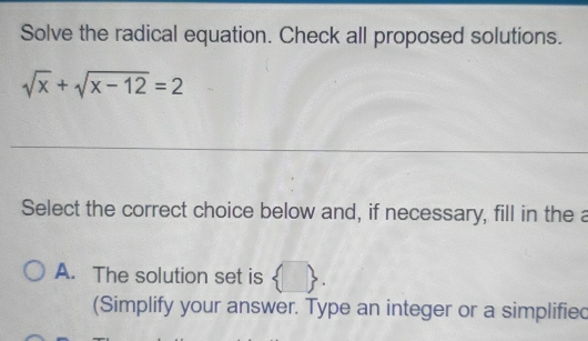 Solve the radical equation. Check all proposed solutions.
sqrt(x)+sqrt(x-12)=2
_
Select the correct choice below and, if necessary, fill in the a
A. The solution set is  . 
(Simplify your answer. Type an integer or a simplified