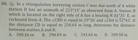 In a triangulation surveying station C was due north of A while
station D has an azimuth of 223°15' as observed from A. Station B
which is located on the right side of A has a bearing N 81°35'E , as
reckoned from A. The ∠ CBD is equal to 29°36' and ∠ CBA is 52°43'. f
the distance CD is equal to 250.64 m long, determine the distance
between station A and B.
A. 300.16 m B. 296.84 m C. 343.64 m D. 289.58 m