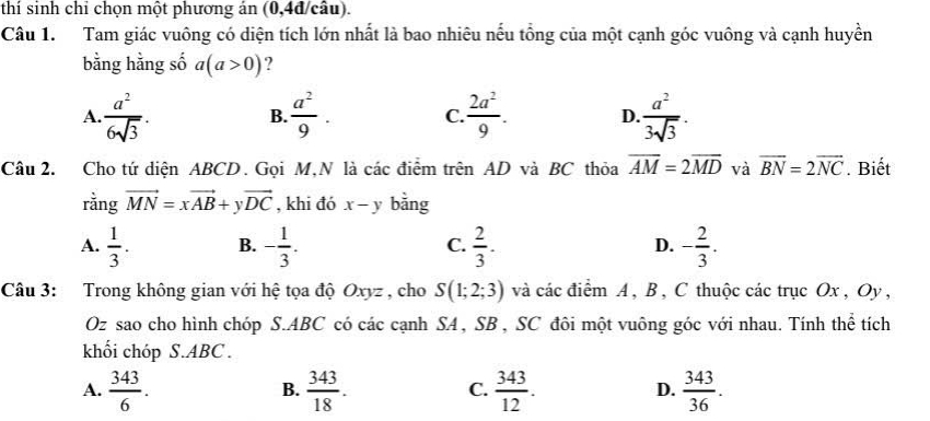 thí sinh chỉ chọn một phương án (0, 4d câu).
Câu 1. Tam giác vuông có diện tích lớn nhất là bao nhiêu nếu tổng của một cạnh góc vuông và cạnh huyền
bằng hằng số a(a>0) ?
A.  a^2/6sqrt(3) .  a^2/9 . C.  2a^2/9 . D.  a^2/3sqrt(3) . 
B.
Câu 2. Cho tứ diện ABCD. Gọi M,N là các điểm trên AD và BC thỏa overline AM=2overline MD và overline BN=2overline NC. Biết
rằng vector MN=xvector AB+yvector DC , khi đó x-y bằng
A.  1/3 . B. - 1/3 . C.  2/3 . D. - 2/3 . 
Câu 3: Trong không gian với hệ tọa độ Oxyz , cho S(1;2;3) và các điểm A , B , C thuộc các trục Ox , Oy ,
Oz sao cho hình chóp S. ABC có các cạnh SA, SB , SC đôi một vuông góc với nhau. Tính thể tích
khối chóp S. ABC.
A.  343/6 .  343/18 .  343/12 .  343/36 . 
B.
C.
D.