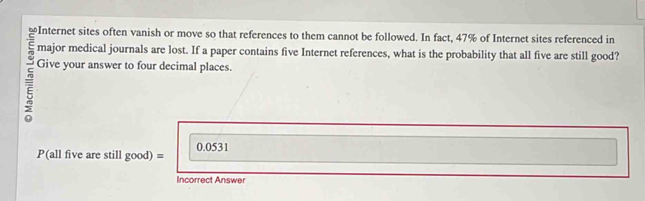 ≌Internet sites often vanish or move so that references to them cannot be followed. In fact, 47% of Internet sites referenced in 
major medical journals are lost. If a paper contains five Internet references, what is the probability that all five are still good? 
= Give your answer to four decimal places.
0.0531
P(all five are still good) = 
Incorrect Answer