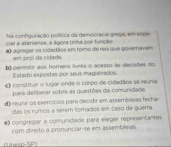 Na configuração política da democracia grega, em espe-
cial a ateniense, a ágora tinha por função:
a) agregar os cidadãos em torno de reis que governavam
em prol da cidade.
b) permitir aos homens livres o acesso às decisões do
Estado expostas por seus magistrados.
c) constituir o lugar onde o corpo de cidadãos se reunia
para deliberar sobre as questões da comunidade.
d) reunir os exercícios para decidir em assembleias fecha-
das os rumos a serem tomados em caso de guerra.
e) congregar a comunidade para eleger representantes
com direito a pronunciar-se em assembleias.
(Unesp-SP)