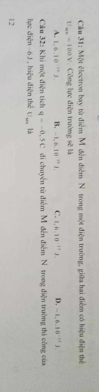 Một êlectron bay từ điểm M đến điểm Nôtrong một điện trường, giữa hai điểm có hiệu điện thế
U_MN=100V Công lực điện trường sẽ là
A. 1.6.10^(-10)J. B. -1,6.10^(-19)J. C. 1,6.10^(-17)J. D. -1,6.10^(-17)J. 
Câu 32: Khi một điện tích q=-0.5C di chuyền từ điểm M đến điểm N trong điện trường thì công của
lực điện -6 J , hiệu điện thế U_MN là
12