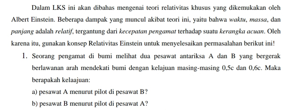 Dalam LKS ini akan dibahas mengenai teori relativitas khusus yang dikemukakan oleh 
Albert Einstein. Beberapa dampak yang muncul akibat teori ini, yaitu bahwa waktu, massa, dan 
panjang adalah relatif, tergantung dari kecepatan pengamat terhadap suatu kerangka acuan. Oleh 
karena itu, gunakan konsep Relativitas Einstein untuk menyelesaikan permasalahan berikut ini! 
1. Seorang pengamat di bumi melihat dua pesawat antariksa A dan B yang bergerak 
berlawanan arah mendekati bumi dengan kelajuan masing-masing 0, 5c dan 0, 6c. Maka 
berapakah kelaajuan: 
a) pesawat A menurut pilot di pesawat B? 
b) pesawat B menurut pilot di pesawat A?