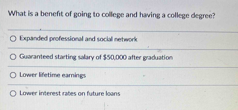 What is a beneft of going to college and having a college degree?
Expanded professional and social network
Guaranteed starting salary of $50,000 after graduation
Lower lifetime earnings
Lower interest rates on future loans