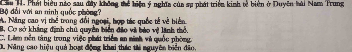 Cầu 11. Phát biểu nào sau đây không thể hiện ý nghĩa của sự phát triển kinh tế biển ở Duyên hải Nam Trung
Bộ đối với an ninh quốc phòng?
A. Nâng cao vị thế trong đối ngoại, hợp tác quốc tế về biển.
B. Cơ sở khẳng định chủ quyền biển đảo và bảo vệ lãnh thổ.
C. Làm nền tảng trong việc phát triển an ninh và quốc phòng.
D. Nâng cao hiệu quả hoạt động khai thác tài nguyên biển đảo.