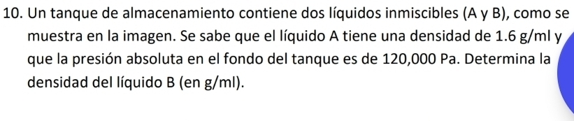 Un tanque de almacenamiento contiene dos líquidos inmiscibles (A γ B), como se 
muestra en la imagen. Se sabe que el líquido A tiene una densidad de 1.6 g/ml y 
que la presión absoluta en el fondo del tanque es de 120,000 Pa. Determina la 
densidad del líquido B (en g/ml).