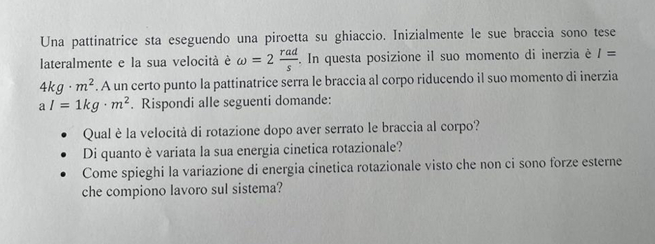 Una pattinatrice sta eseguendo una piroetta su ghiaccio. Inizialmente le sue braccia sono tese 
lateralmente e la sua velocità è omega =2 rad/s . In questa posizione il suo momento di inerzia è I=
4kg· m^2. A un certo punto la pattinatrice serra le braccia al corpo riducendo il suo momento di inerzia
aI=1kg· m^2. Rispondi alle seguenti domande: 
Qual è la velocità di rotazione dopo aver serrato le braccia al corpo? 
Di quanto è variata la sua energia cinetica rotazionale? 
Come spieghi la variazione di energia cinetica rotazionale visto che non ci sono forze esterne 
che compiono lavoro sul sistema?