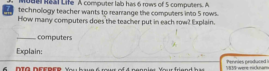 Model Real Life A computer lab has 6 rows of 5 computers. A 
I technology teacher wants to rearrange the computers into 5 rows. 
MTR 
How many computers does the teacher put in each row? Explain. 
_computers 
Explain: 
Pennies produced i 
6. DTG DEFPER You have 6 rows of 4 pennies Your friend has 1839 were nicknam