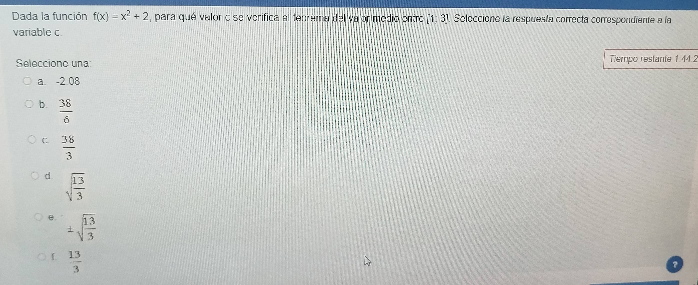 Dada la función f(x)=x^2+2 , para qué valor c se verifica el teorema del valor medio entre [1,3]. Seleccione la respuesta correcta correspondiente a la
variable c.
Seleccione una: Tiempo restante 1: 44.2
a. -2 08
b.  38/6 
C.  38/3 
d. sqrt(frac 13)3
e. ± sqrt(frac 13)3
f.  13/3 