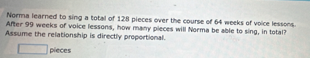 Norma learned to sing a total of 128 pieces over the course of 64 weeks of voice lessons. 
After 99 weeks of voice lessons, how many pieces will Norma be able to sing, in total? 
Assume the relationship is directly proportional. 
□ pieces
