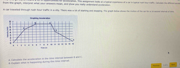 ul opportunines for acceleration. This assignment looks at a typical experience of a car in typical rush hour traffic. Calculate the different accele 
from the graph, interpret what your answers mean, and show you really understand acceleration. 
A car traveled through rush hour traffic in a city. There was a lot of starting and stopping. The graph below shows the motion of the car for a 16 second interval of time. 
Graphing Acceleration 
c 
 4 A 
D 
ε
10 1 12 13 14 15 16
0 1 2 1 4 s 6 T Tirne (t) 
A. Calculate the acceleration in the time interval between B and C. 
B. Explain what is happening during this time interval. 
Previous 2 cf 6 Nasfl