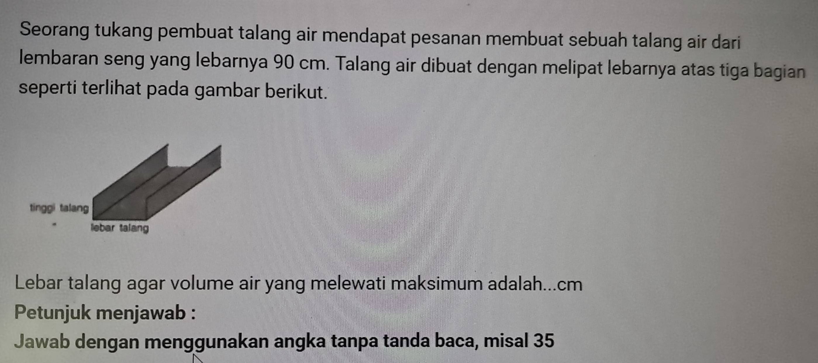 Seorang tukang pembuat talang air mendapat pesanan membuat sebuah talang air dari 
lembaran seng yang lebarnya 90 cm. Talang air dibuat dengan melipat lebarnya atas tiga bagian 
seperti terlihat pada gambar berikut. 
Lebar talang agar volume air yang melewati maksimum adalah... cm
Petunjuk menjawab : 
Jawab dengan menggunakan angka tanpa tanda baca, misal 35