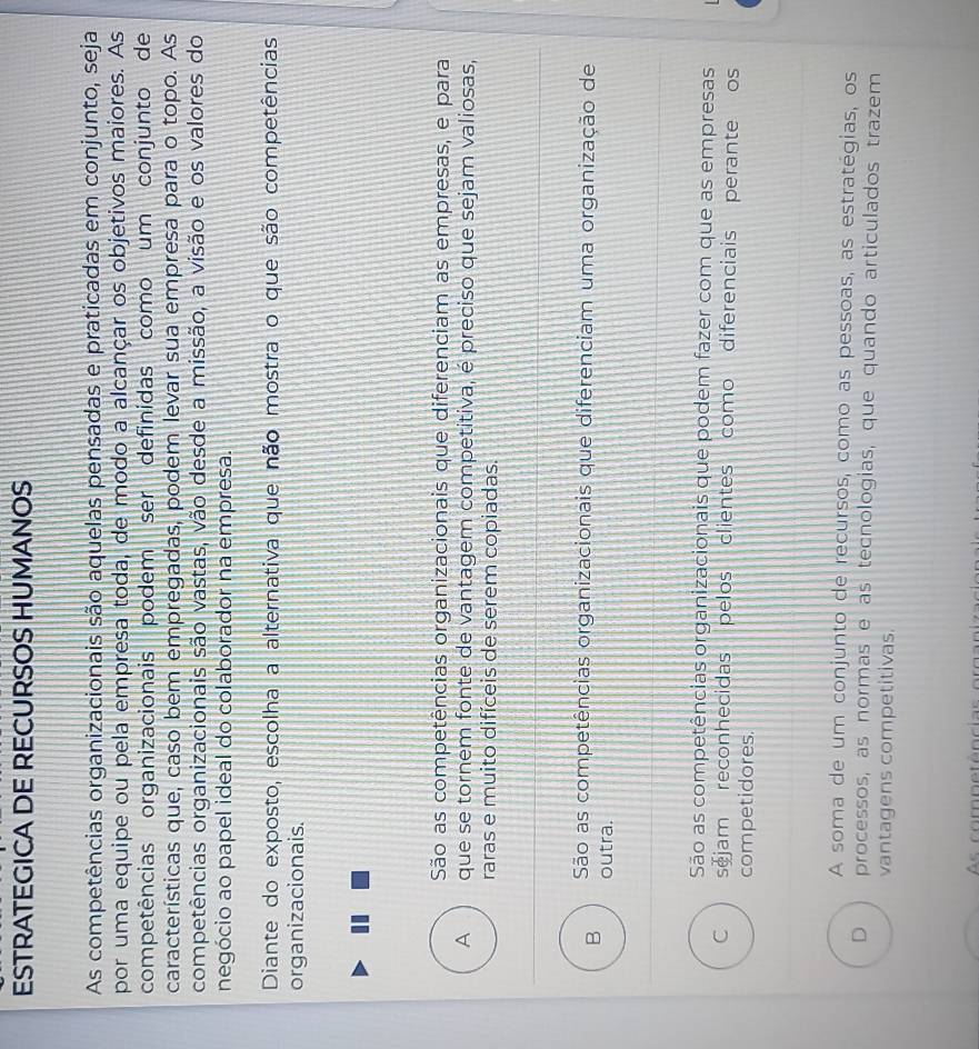 ESTRATEGICA DE RECURSOS HUMANOS
As competências organizacionais são aquelas pensadas e praticadas em conjunto, seja
por uma equipe ou pela empresa toda, de modo a alcançar os objetivos maiores. As
competências organizacionais podem ser definidas como um conjunto de
características que, caso bem empregadas, podem levar sua empresa para o topo. As
competências organizacionais são vastas, vão desde a missão, a visão e os valores do
negócio ao papel ideal do colaborador na empresa.
Diante do exposto, escolha a alternativa que não mostra o que são competências
organizacionais.
São as competências organizacionais que diferenciam as empresas, e para
A que se tornem fonte de vantagem competitiva, é preciso que sejam valiosas,
raras e muito difíceis de serem copiadas.
São as competências organizacionais que diferenciam uma organização de
B outra.
São as competências organizacionais que podem fazer com que as empresas
C sjam reconhecidas pelos clientes como diferenciais perante os
competidores.
A soma de um conjunto de recursos, como as pessoas, as estratégias, os
D processos, as normas e as tecnologias, que quando articulados trazem
vantagens competitivas.