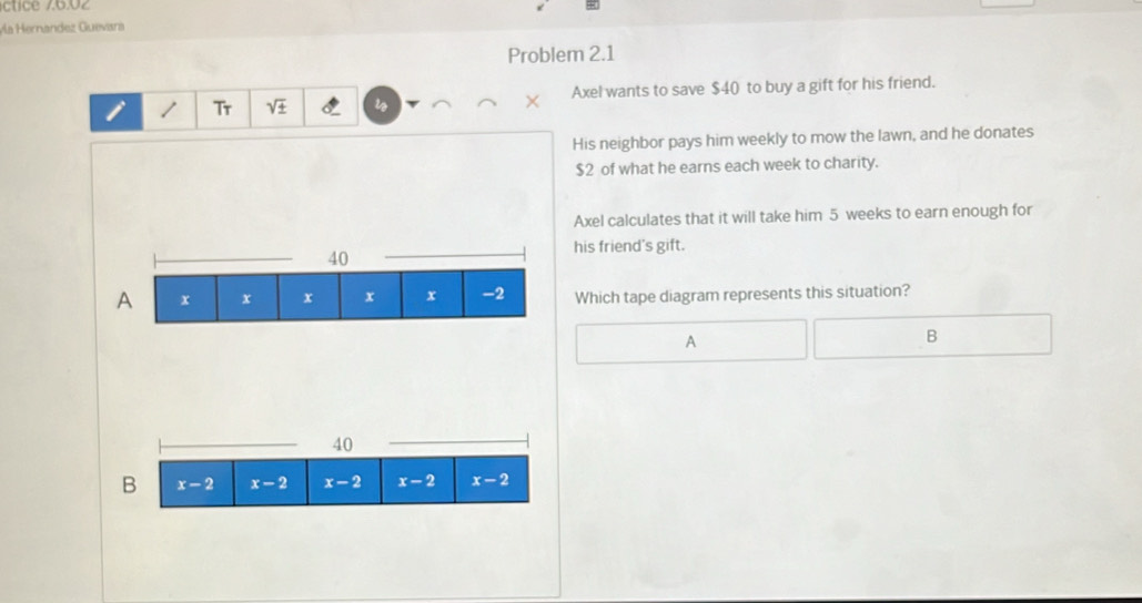 íctice 76.02
Mía Hernández Guevsra
Problem 2.1
i / Tr sqrt(± ) i Axel wants to save $40 to buy a gift for his friend.
His neighbor pays him weekly to mow the lawn, and he donates
$2 of what he earns each week to charity.
Axel calculates that it will take him 5 weeks to earn enough for
his friend's gift.
Which tape diagram represents this situation?
A
B