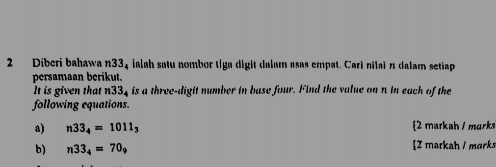 Diberi bahawa n334 ialah satu nombor tiga digit dalam asas empat. Cari nilai π dalam setiap 
persamaan berikut. 
It is given that n 33_4 , is a three-digit number in base four. Find the value on n in each of the 
following equations. 
a) n33_4=1011_3 2 markah / mɑrks 
b) n33_4=70_9 [Z markah / marks