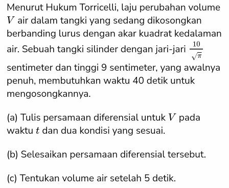 Menurut Hukum Torricelli, laju perubahan volume 
V air dalam tangki yang sedang dikosongkan 
berbanding lurus dengan akar kuadrat kedalaman 
air. Sebuah tangki silinder dengan jari-jari  10/sqrt(π ) 
sentimeter dan tinggi 9 sentimeter, yang awalnya 
penuh, membutuhkan waktu 40 detik untuk 
mengosongkannya. 
(a) Tulis persamaan diferensial untuk V pada 
waktu t dan dua kondisi yang sesuai. 
(b) Selesaikan persamaan diferensial tersebut. 
(c) Tentukan volume air setelah 5 detik.