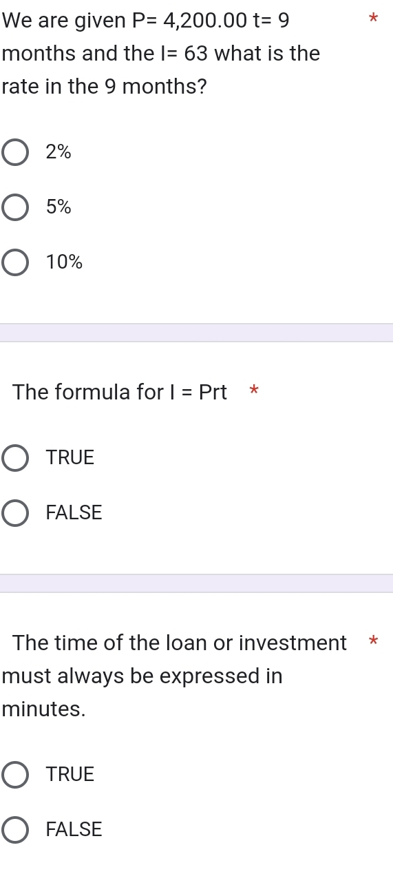 We are given P=4,200.00t=9
*
months and the I=63 what is the
rate in the 9 months?
2%
5%
10%
The formula for I=Prt *
TRUE
FALSE
The time of the loan or investment *
must always be expressed in
minutes.
TRUE
FALSE