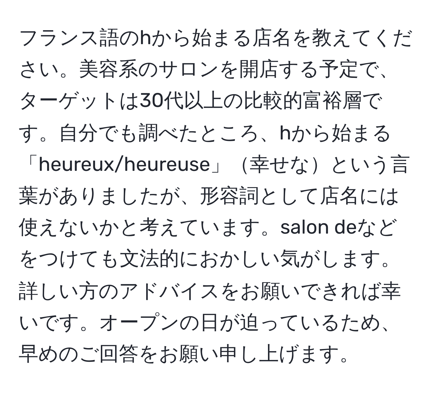 フランス語のhから始まる店名を教えてください。美容系のサロンを開店する予定で、ターゲットは30代以上の比較的富裕層です。自分でも調べたところ、hから始まる「heureux/heureuse」幸せなという言葉がありましたが、形容詞として店名には使えないかと考えています。salon deなどをつけても文法的におかしい気がします。詳しい方のアドバイスをお願いできれば幸いです。オープンの日が迫っているため、早めのご回答をお願い申し上げます。