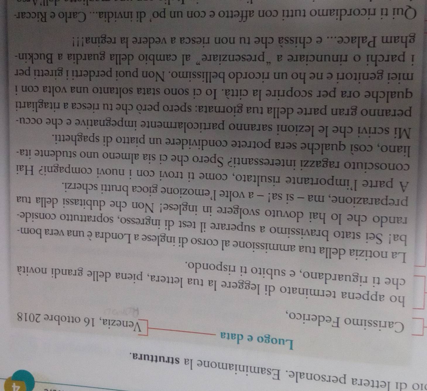 4 
210 di lettera personale. Esaminiamone la struttura. 
Luogo e data 
Carissimo Federico, 
Venezia, 16 ottobre 2018 
ho appena terminato di leggere la tua lettera, piena delle grandi novità 
che ti riguardano, e subito ti rispondo. 
La notizia della tua ammissione al corso di inglese a Londra è una vera bom- 
ba! Sei stato bravissimo a superare il test di ingresso, soprattutto conside- 
rando che lo hai dovuto svolgere in inglese! Non che dubitassi della tua 
preparazione, ma - si sa! - a volte l’emozione gioca brutti scherzi. 
A parte l’importante risultato, come ti trovi con i nuovi compagni? Hai 
conosciuto ragazzi interessanti? Spero che ci sia almeno uno studente ita- 
liano, così qualche sera potrete condividere un piatto di spaghetti. 
Mi scrivi che le lezioni saranno particolarmente impegnative e che occu- 
peranno gran parte della tua giornata: spero però che tu riesca a ritagliarti 
qualche ora per scoprire la città. Io ci sono stata soltanto una volta con i 
miei genitori e ne ho un ricordo bellissimo. Non puoi perderti i giretti per 
i parchi o rinunciare a “presenziare” al cambio della guardia a Buckin- 
gham Palace... e chissà che tu non riesca a vedere la regina!!! 
Qui ti ricordiamo tutti con affetto e con un po’ di invidia... Carlo e Riccar-