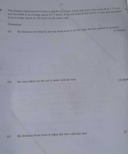 12 
0 The distance between two towns A and B is 675 km. A bus left town A for town B at 7.15 a.m
and travelled at an average speed of 75 km/h. A car left town B for A at 9.15 a.m and travelled 
at an average speed of 100 km/h on the same road. 
Determine: 
(a) the distance travelled by the bus from town A by the time the car started its journey; 
(3 marks) 
(b) the time taken for the car to meet with the bus; 
(4 mar 
(c) the distance from town A when the two vehicles met. (3