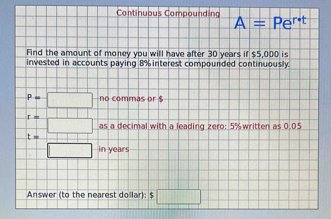 Continuous Compounding 
A = Pert 
Find the amount of money you will have after 30 years if $5,000 is 
invested in accounts paying 8% interest compounded continuously.
p=□ no commas or $
r= =□ as a decimal with a leading zero: 5% written as 0.05
t=
=□ in years
Answer (to the nearest dollar): $□