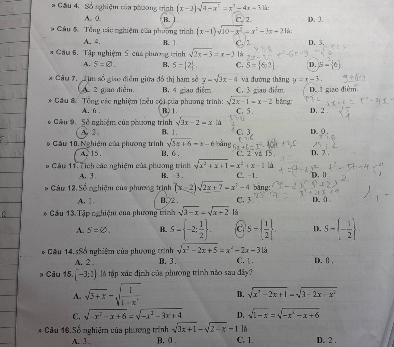 Số nghiệm của phương trình (x-3)sqrt(4-x^2)=x^2-4x+3 là:
A. 0. B. 1. C. 2. D. 3.
» Câu 5. Tổng các nghiệm của phương trình (x-1)sqrt(10-x^2)=x^2-3x+2 là:
A. 4. B. 1. C. 2. D. 3.
» Câu 6. Tập nghiệm S của phương trình sqrt(2x-3)=x-3 là
A. S=varnothing . B. S= 2 . S= 6;2 . D. S= 6 .
C.
* Câu 7. Tìm số giao điểm giữa đồ thị hàm số y=sqrt(3x-4) và đường thẳng y=x-3.
A. 2 giao điểm. B. 4 giao điểm. C. 3 giao điểm. D. 1 giao điểm.
* Câu 8. Tổng các nghiệm (nếu có) của phương trình: sqrt(2x-1)=x-2 bằng:
A. 6 . B. 1. C. 5 . D. 2 .
» Câu 9. Số nghiệm của phương trình sqrt(3x-2)=x là
A. 2 . B. 1. C. 3 D. 0
# Câu 10.Nghiệm của phương trình sqrt(5x+6)=x-6 b ăng
A. 15 . B. 6 . C. 2 và 15. D. 2 .
* Câu 11.Tích các nghiệm của phương trình sqrt(x^2+x+1)=x^2+x-1 là
A. 3 . B. −3 . C. -1. D. 0 .
* Câu 12. Số nghiệm của phương trình (x-2)sqrt(2x+7)=x^2-4 bằng:
A. 1. B.2 . C. 3 . D. 0 .
* Câu 13. Tập nghiệm của phương trình sqrt(3-x)=sqrt(x+2) là
A. S=varnothing . B. S= -2; 1/2  . C S=  1/2  . D. S= - 1/2  .
* Câu 14. sSố nghiệm của phương trình sqrt(x^2-2x+5)=x^2-2x+3 là
A. 2 . B. 3 . C. 1. D. 0 .
» Câu 15. [-3;1) là tập xác định của phương trình nào sau đây?
A. sqrt(3+x)=sqrt(frac 1)1-x^3
B. sqrt(x^2-2x+1)=sqrt(3-2x-x^2)
C. sqrt(-x^2-x+6)=sqrt(-x^2-3x+4) D. sqrt(1-x)=sqrt(-x^2-x+6)
* Câu 16. Số nghiệm của phương trình sqrt(3x+1)-sqrt(2-x)=1 là
A. 3 . B. 0 . C. 1. D. 2 .