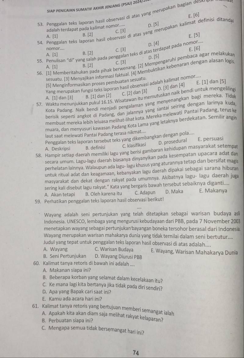 SIAP PENILAIAN SUMATIF AKHIR JENJANG (PSAJ) 2024/20
53. Penggalan teks laporan hasil observasi di atas yang merupakan bagian des
E. [6]
adalah terdapat pada kalimat nomor..... D. [5]
54. Penggalan teks laporan hasil observasi di atas yang merupakan kalimat definisi ditanda
A. [1] B. [2] C. [3]
E. [5]
D. [4]
nomor....
A. [1] B. [2] C. [3]
55. Penulisan “di” yang salah pada penggalan teks di atas terdapat pada nomor.... E. [6]
D. [5]
56. [1] Memberitahukan pada pihak berwenang. [2] Mempengaruhi pembaca agar melakukan
A. [1] B. [2] C. [3]
sesuatu. [3] Menyajikan informasi faktual. [4] Membuktikan kebenaran dengan alasan logis
[5] Menginformasikan proses pembuatan sesuatu.
D. [3] dan [4] E. [1] dan [5]
Yang merupakan fungsi teks laporan hasil observasi adalah kalimat nomor...
A. [1] dan [3] B. [1] dan [2] C. [2] dan [3]
57. Waktu menunjukkan pukul 16.15. Wisatawan itu memutuskan naik bendi untuk mengelilingi
Kota Padang. Naik bendi menjadi pengalaman yang menyenangkan bagi mereka. Tidak
berisik seperti angkot di Padang, dan jalannya yang santai seiring dengan larinya kuda,
membuat mereka lebih leluasa melihat-lihat kota. Mereka melewati Pantai Padang, terus ke
muara, dan menyusuri kawasan Padang Kota Lama yang letaknya berdekatan. Semilir angin
laut saat melewati Pantai Padang terasa nikmat....
Penggalan teks laporan tersebut teks yang dikembangkan dengan pola....
A. Deskripsi B. definisi C. klasifikasi D. prosedural E. persuasi
58. Hampir setiap daerah memiliki lagu yang berisi gambaran kehidupan masyarakat setempat
secara umum. Lagu-lagu daerah biasanya dinyanyikan pada kesempatan upacara adat dan
perhelatan lainnya. Walaupun ada lagu- lagu khusus yang aturannya tetap dan bersifat magis
untuk ritual adat dan keagamaan, kebanyakan lagu daerah dipakai sebagai sarana hiburan
masyarakat dan dekat dengan rakyat pada umumnya. Akibatnya lagu- lagu daerah juga
sering kali disebut lagu rakyat.” Kata yang bergaris bawah tersebut sebaiknya diganti....
A. Akan tetapi B. Oleh karena itu C. Adapun D. Maka E. Makanya
59. Perhatikan penggalan teks laporan hasil observasi berikut!
Wayang adalah seni pertunjukan yang telah ditetapkan sebagai warisan budaya asli
Indonesia. UNESCO, lembaga yang mengurusi kebudayaan dari PBB, pada 7 November 2003
menetapkan wayang sebagai pertunjukan'bayangan boneka tersohor berasal dari Indonesia.
Wayang merupakan warisan mahakarya dunia yang tidak ternilai dalam seni bertutur....
Judul yang tepat untuk penggalan teks laporan hasil observasi di atas adalah....
A. Wayang C. Warisan Budaya E. Wayang, Warisan Mahakarya Dunia
B. Seni Pertunjukan D. Wayang Diurusi PBB
60. Kalimat tanya retoris di bawah ini adalah ....
A. Makanan siapa ini?
B. Beberapa korban yang selamat dalam kecelakaan itu?
C. Ke mana lagi kita bertanya jika tidak pada diri sendiri?
D. Apa yang Bapak cari saat ini?
E. Kamu ada acara hari ini?
61. Kalimat tanya retoris yang bertujuan memberi semangat ialah
A. Apakah kita akan diam saja melihat rakyat kelaparan?
B. Perbuatan siapa ini?
C. Mengapa semua tidak bersemangat hari ini?
74