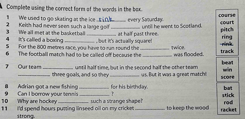 Complete using the correct form of the words in the box. 
course 
1 We used to go skating at the ice _every Saturday. 
2 Keith had never seen such a large golf _until he went to Scotland. court 
3 We all met at the basketball _at half past three. pitch 
4 It's called a boxing _, but it's actually square! 
ring 
5 For the 800 metres race, you have to run round the _twice. 
-rink. 
6 The football match had to be called off because the _was flooded. track 
beat 
7 Our team _until half time, but in the second half the other team win 
_three goals, and so they _us. But it was a great match! score 
8 Adrian got a new fishing _for his birthday. bat 
9 Can I borrow your tennis _? stick 
10 Why are hockey _such a strange shape? rod 
11 I'd spend hours putting linseed oil on my cricket _to keep the wood racket 
strong.