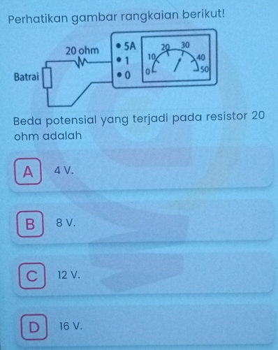 Perhatikan gambar rangkaian berikut!
Beda potensial yang terjadi pada resistor 20
ohm adalah
A 4V.
B 8 V.
Cl 12 V.
D 16 V.