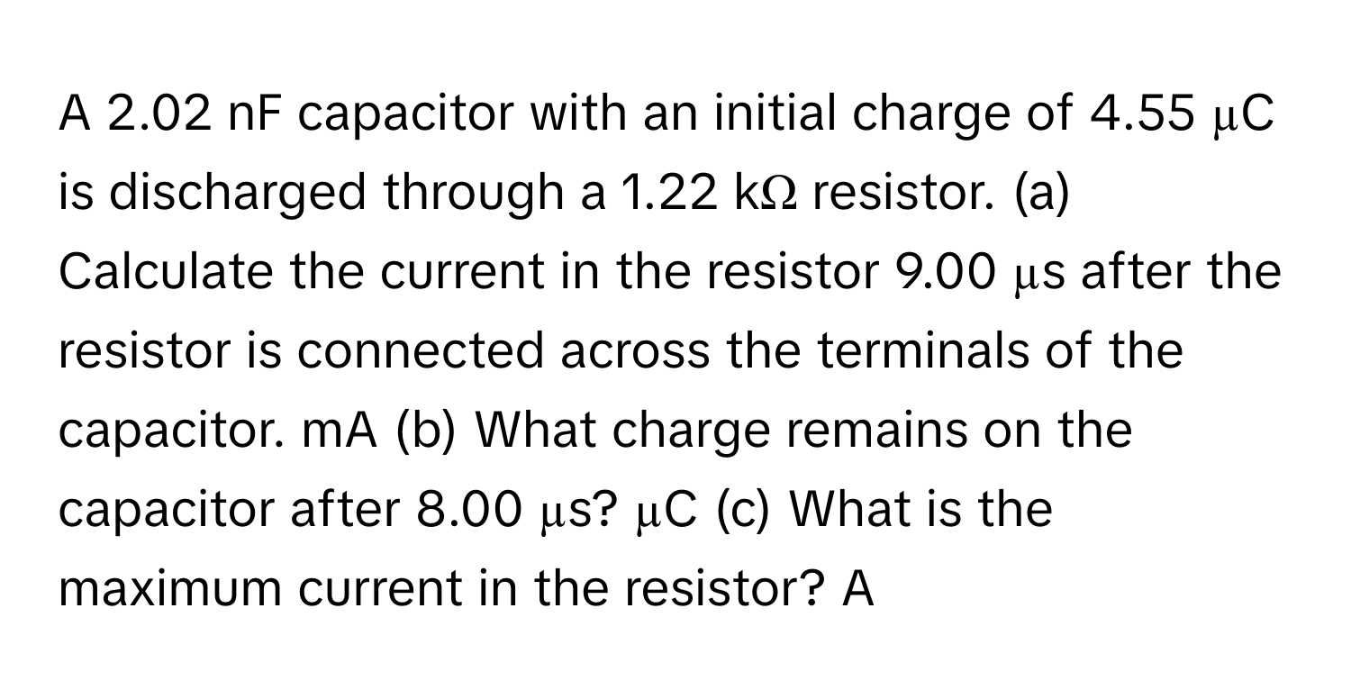 A 2.02 nF capacitor with an initial charge of 4.55 µC is discharged through a 1.22 kΩ resistor. (a) Calculate the current in the resistor 9.00 µs after the resistor is connected across the terminals of the capacitor. mA (b) What charge remains on the capacitor after 8.00 µs? µC (c) What is the maximum current in the resistor? A