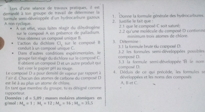 Lors d'une séance de travaux pratiques, il est 
demandé à ton groupe de travail de déterminer la 
formule semi-développée d'un hydrocarbure gazeux 1. Donne la formule générale des hydrocarbures. 
A non cyclique. 2. Justifie le fait que : 
À cet effet, vous faites réagir du dihydrogène 2.1 que le composé C soit saturé; 
sur le composé A en présence de palladium. 2.2 qu'une molécule du composé D contienne 
Vous obtenez un composé unique B. minimum trois atomes de chlore. 
L'action du dichlore Cl_2 sur le composé B 3. Détermine : 
conduit à un composé unique C. 3.1 la formule brute du composé D. 
Dans d'autres conditions expérimentales, le 3.2 les formules semi-développées possibles 
groupe fait réagir du dichlore sur le composé C. composé D. 
Il obtient un composé D et un autre produit qui 3.3 la formule semi-développée overline et le nom 
fait virer le papier pH au rouge. composé D. 
Le composé D a pour densité de vapeur par rapport à 4. Déduis de ce qui précède, les formules se 
l'air d. Chacun des atomes de carbone du composé D développées et les noms des composés 
est lié à au plus un atome de chlore. A, B et C. 
En tant que membre du groupe, tu es désigné comme 
rapporteur. 
Données : d=5,09; masses molaires atomiques en 
g/mol : M_H=1; M_c=12; M_o=16; M_□ =35,5