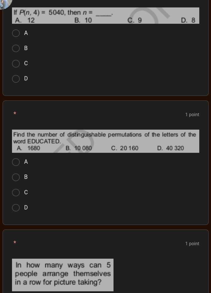 If P(n,4)=5040 , then n= _.
A. 12 B. 10 C. 9 D. 8
A
B
C
D
*
1 point
Find the number of distinguishable permutations of the letters of the
word EDUCATED.
A. 1680 B. 10 080 C. 20 160 D. 40 320
A
B
C
D
*
1 point
In how many ways can 5
people arrange themselves
in a row for picture taking?