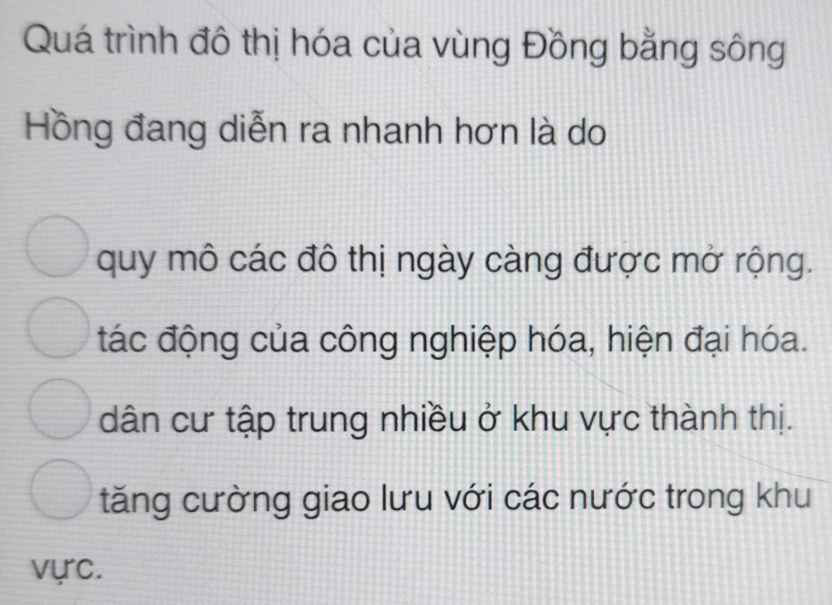 Quá trình đô thị hóa của vùng Đồng bằng sông
Hồng đang diễn ra nhanh hơn là do
quy mô các đô thị ngày càng được mở rộng.
tác động của công nghiệp hóa, hiện đại hóa.
dân cư tập trung nhiều ở khu vực thành thị.
tăng cường giao lưu với các nước trong khu
vực.