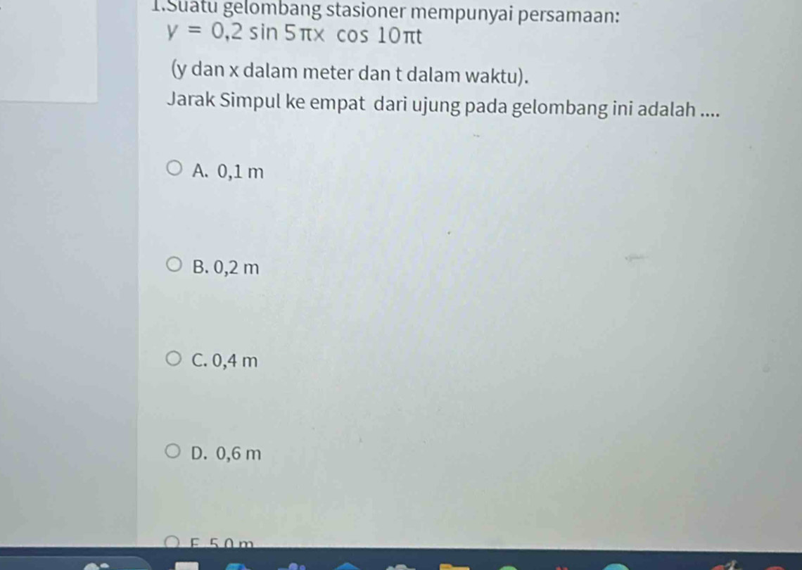 Suatu gelombang stasioner mempunyai persamaan:
y=0,2sin 5π xcos 10π t
(y dan x dalam meter dan t dalam waktu).
Jarak Simpul ke empat dari ujung pada gelombang ini adalah ....
A. 0,1 m
B. 0,2 m
C. 0,4 m
D. 0,6 m
E 5 0 m