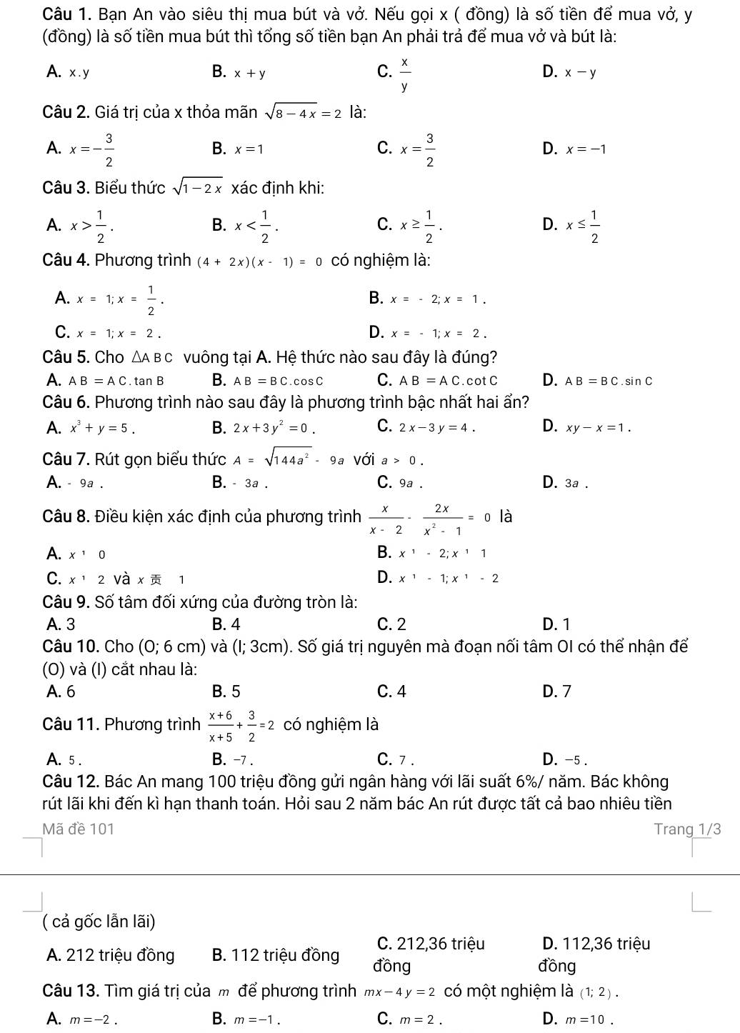 Bạn An vào siêu thị mua bút và vở. Nếu gọi x ( đồng) là số tiền để mua vở, y
(đồng) là số tiền mua bút thì tổng số tiền bạn An phải trả để mua vở và bút là:
A. x.y x+y  x/y 
B.
C.
D. x-y
Câu 2. Giá trị của x thỏa mãn sqrt(8-4x)=2 là:
A. x=- 3/2  x= 3/2 
C.
D.
B. x=1 x=-1
Câu 3. Biểu thức sqrt(1-2x) xác đinh khi:
A. x> 1/2 . x x≥  1/2 . x≤  1/2 
B.
C.
D.
Câu 4. Phương trình (4+2x)(x-1)=0 có nghiệm là:
A. x=1;x= 1/2 .
B. x=-2;x=1.
C. x=1;x=2. D. x=-1;x=2.
Câu 5. Cho △ ABC vuông tại A. Hệ thức nào sau đây là đúng?
A. AB=AC.tan B B. AB=BC.cos C C. AB=AC. cot C D. AB=BC.sin C
Câu 6. Phương trình nào sau đây là phương trình bậc nhất hai ẩn?
A. x^3+y=5. B. 2x+3y^2=0. C. 2x-3y=4. D. xy-x=1.
Câu 7. Rút gọn biểu thức A=sqrt(144a^2)-9a với a>0.
A. - 9a . B. - 3a . C. 9a . D. 3a .
Câu 8. Điều kiện xác định của phương trình  x/x-2 - 2x/x^2-1 =0 là
B.
A. x^10 x^1-2;x^11
C. x^12 Và x  1 D. x^1-1;x^1-2
Câu 9. Số tâm đối xứng của đường tròn là:
A. 3 B. 4 C. 2 D. 1
Câu 10. Cho (0;6cm) và (1;3cm) 9. Số giá trị nguyên mà đoạn nối tâm OI có thể nhận để
(O) và (I) cắt nhau là:
A. 6 B. 5 C. 4 D. 7
Câu 11. Phương trình  (x+6)/x+5 + 3/2 =2 có nghiệm là
A. 5 . B. -7 . C. 7 . D. -5 .
Câu 12. Bác An mang 100 triệu đồng gửi ngân hàng với lãi suất 6%/ năm. Bác không
lrút lãi khi đến kì hạn thanh toán. Hỏi sau 2 năm bác An rút được tất cả bao nhiêu tiền
Mã đề 101 Trang 1/3
( cả gốc lẫn lãi)
C. 212,36 triệu D. 112,36 triệu
A. 212 triệu đồng B. 112 triệu đồng đồng
đồng
Câu 13. Tìm giá trị của m để phương trình mx-4y=2 có một nghiệm là (1;2).
B.
A. m=-2. m=-1. C. m=2. D. m=10.