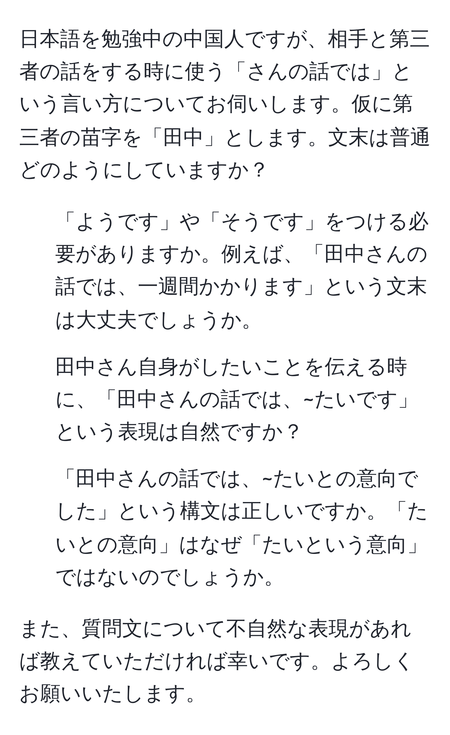 日本語を勉強中の中国人ですが、相手と第三者の話をする時に使う「さんの話では」という言い方についてお伺いします。仮に第三者の苗字を「田中」とします。文末は普通どのようにしていますか？

1. 「ようです」や「そうです」をつける必要がありますか。例えば、「田中さんの話では、一週間かかります」という文末は大丈夫でしょうか。

2. 田中さん自身がしたいことを伝える時に、「田中さんの話では、~たいです」という表現は自然ですか？

3. 「田中さんの話では、~たいとの意向でした」という構文は正しいですか。「たいとの意向」はなぜ「たいという意向」ではないのでしょうか。

また、質問文について不自然な表現があれば教えていただければ幸いです。よろしくお願いいたします。