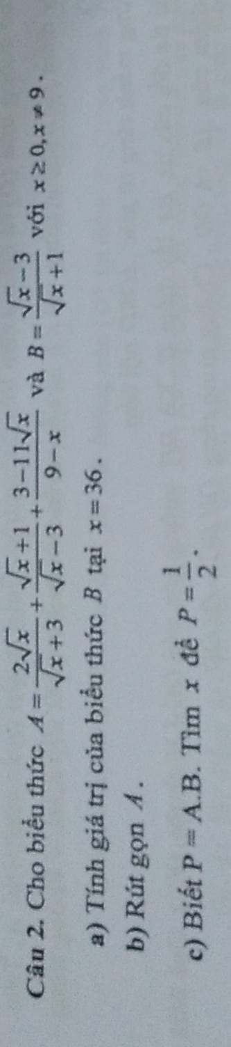 Cho biểu thức A= 2sqrt(x)/sqrt(x)+3 + (sqrt(x)+1)/sqrt(x)-3 + (3-11sqrt(x))/9-x  và B= (sqrt(x)-3)/sqrt(x)+1  với x≥ 0, x!= 9. 
a) Tính giá trị của biểu thức B tại x=36. 
b) Rút gọn A. 
c) Biết P=A A.B. Tìm x đề P= 1/2 .