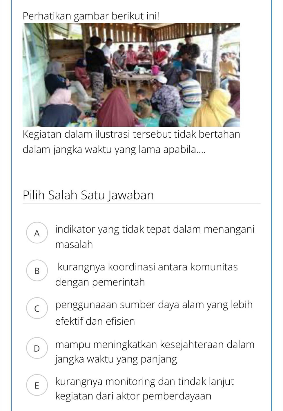 Perhatikan gambar berikut ini!
Kegiatan dalam ilustrasi tersebut tidak bertahan
dalam jangka waktu yang lama apabila....
Pilih Salah Satu Jawaban
A indikator yang tidak tepat dalam menangani
masalah
B kurangnya koordinasi antara komunitas
dengan pemerintah
C penggunaaan sumber daya alam yang lebih
efektif dan efisien
D mampu meningkatkan kesejahteraan dalam
jangka waktu yang panjang
E kurangnya monitoring dan tindak lanjut
kegiatan dari aktor pemberdayaan