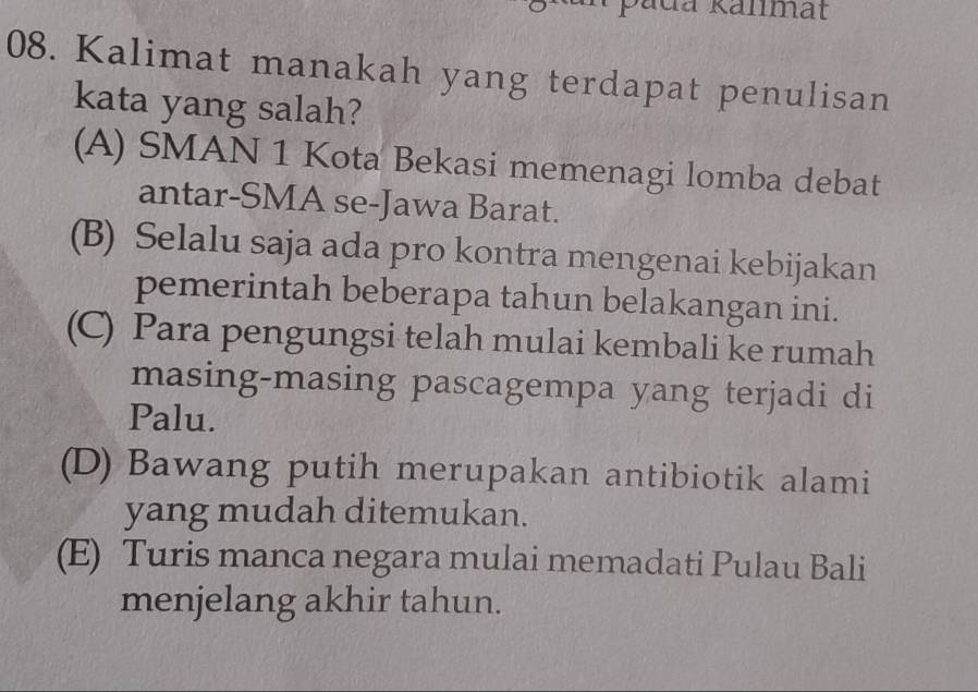 pada Kanmat
08. Kalimat manakah yang terdapat penulisan
kata yang salah?
(A) SMAN 1 Kota Bekasi memenagi lomba debat
antar-SMA se-Jawa Barat.
(B) Selalu saja ada pro kontra mengenai kebijakan
pemerintah beberapa tahun belakangan ini.
(C) Para pengungsi telah mulai kembali ke rumah
masing-masing pascagempa yang terjadi di
Palu.
(D) Bawang putih merupakan antibiotik alami
yang mudah ditemukan.
(E) Turis manca negara mulai memadati Pulau Bali
menjelang akhir tahun.