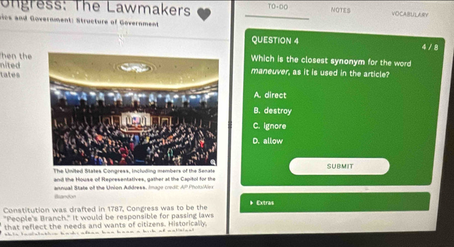 ongress: The Lawmakers TO-DO NOTES VOCABULARY
vies and Government: Structure of Government
QUESTION 4 4 / 8
hen the
Which is the closest synonym for the word
nitedmaneuver, as it is used in the article?
tates
A. direct
B. destroy
C. ignore
D. allow
The United States Congress, including members of the Senate SUBMIT
and the House of Representatives, gather at the Capitol for the
annual State of the Union Address. Image credit: AP Photo/Alex
Brandon
Extras
Constitution was drafted in 1787, Congress was to be the
"People's Branch." It would be responsible for passing laws
that reflect the needs and wants of citizens. Historically,