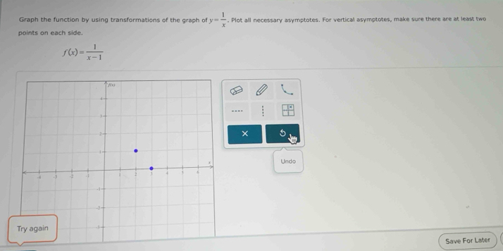 Graph the function by using transformations of the graph of y= 1/x . Plot all necessary asymptotes. For vertical asymptotes, make sure there are at least two 
points on each side.
f(x)= 1/x-1 
---- 
× 
Undo 
Save For Later