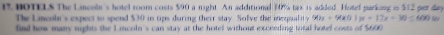 HOTELS The Lincoln's hotel room costs $90 a night. An additional 10% tax is added. Hotel parking is $12 per day
The Lincoln's expect to spend $30 in tips during their stay. Solve the inequality 90x+90(x01)x+12x+30≤ 660
find how many nights the Lincoln's can stay at the hotel without exceeding total hotel costs of M(t)