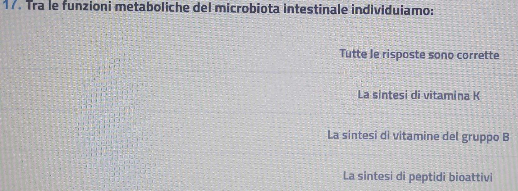 Tra le funzioni metaboliche del microbiota intestinale individuiamo:
Tutte le risposte sono corrette
La sintesi di vitamina K
La sintesi di vitamine del gruppo B
La sintesi di peptidi bioattivi