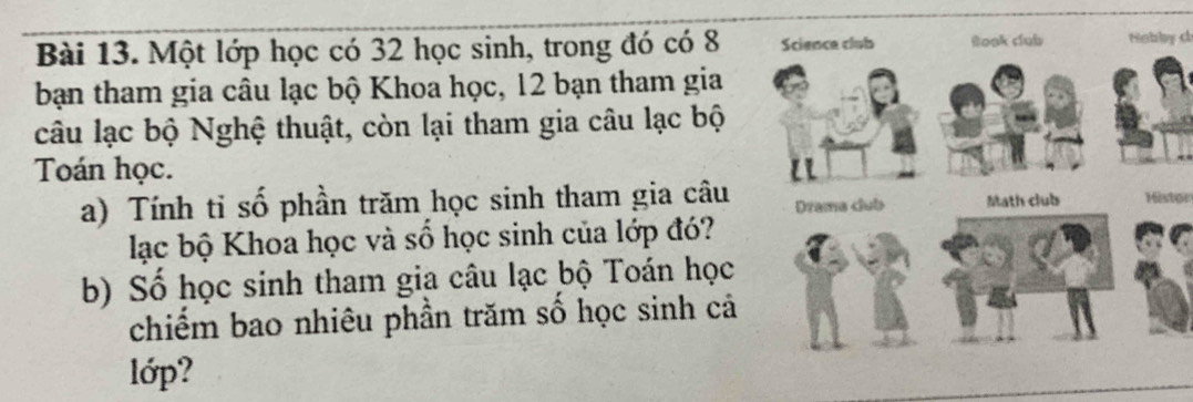 Một lớp học có 32 học sinh, trong đó có 8Nnbby c 
bạn tham gia câu lạc bộ Khoa học, 12 bạn tham gia 
câu lạc bộ Nghệ thuật, còn lại tham gia câu lạc bộ 
Toán học. 
a) Tính tỉ số phần trăm học sinh tham gia câu Histor 
lạc bộ Khoa học và số học sinh của lớp đó? 
b) Số học sinh tham gia câu lạc bộ Toán học 
chiếm bao nhiêu phần trăm số học sinh cả 
lớp?