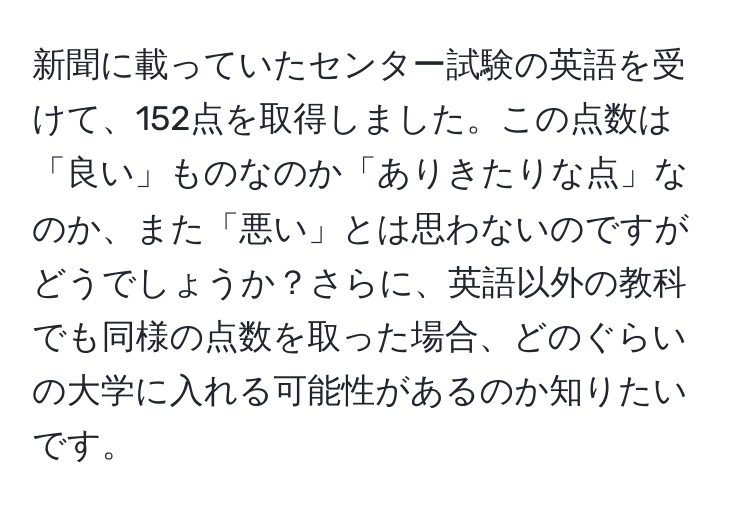 新聞に載っていたセンター試験の英語を受けて、152点を取得しました。この点数は「良い」ものなのか「ありきたりな点」なのか、また「悪い」とは思わないのですがどうでしょうか？さらに、英語以外の教科でも同様の点数を取った場合、どのぐらいの大学に入れる可能性があるのか知りたいです。