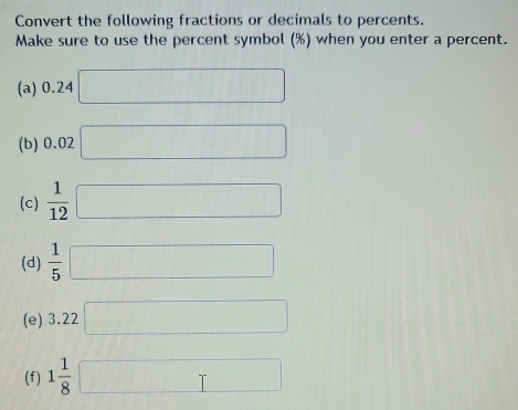 Convert the following fractions or decimals to percents. 
Make sure to use the percent symbol (%) when you enter a percent. 
(a) 0.24 □
(b) 0.02 □ 
(c)  1/12 □
(d)  1/5 □
(e) 3.22 □
(f) 1 1/8  □