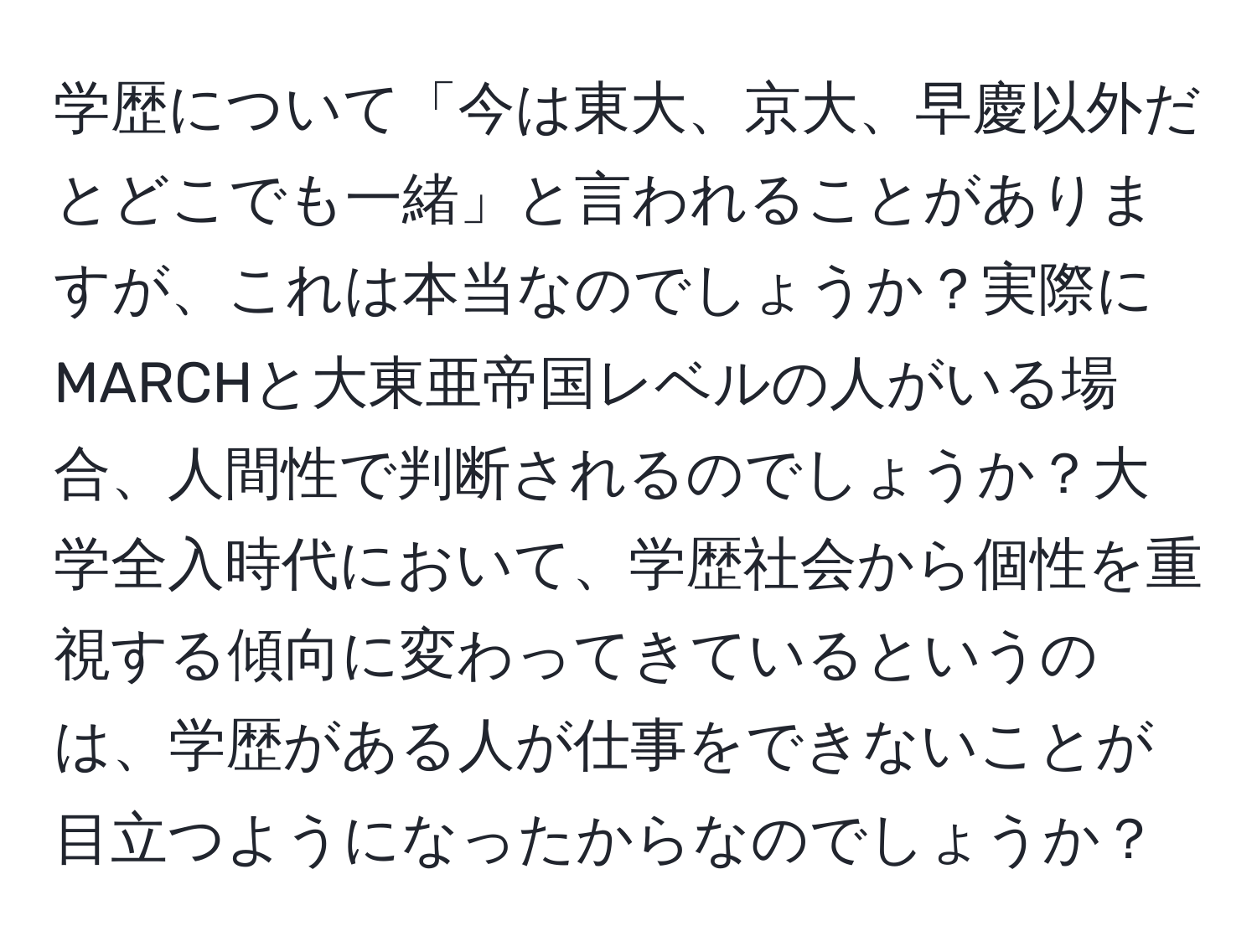 学歴について「今は東大、京大、早慶以外だとどこでも一緒」と言われることがありますが、これは本当なのでしょうか？実際にMARCHと大東亜帝国レベルの人がいる場合、人間性で判断されるのでしょうか？大学全入時代において、学歴社会から個性を重視する傾向に変わってきているというのは、学歴がある人が仕事をできないことが目立つようになったからなのでしょうか？