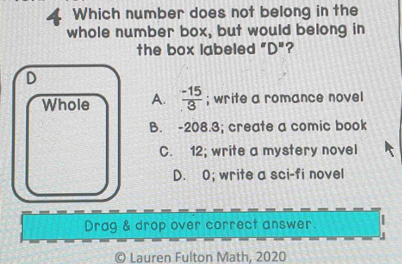 Which number does not belong in the
whole number box, but would belong in
the box labeled "D"?
D
A.  (-15)/3 
Whole ; write a romance novel
B. -208.3; create a comic book
C. 12; write a mystery novel
D. 0; write a sci-fi novel
Drag & drop over correct answer.
© Lauren Fulton Math, 2020