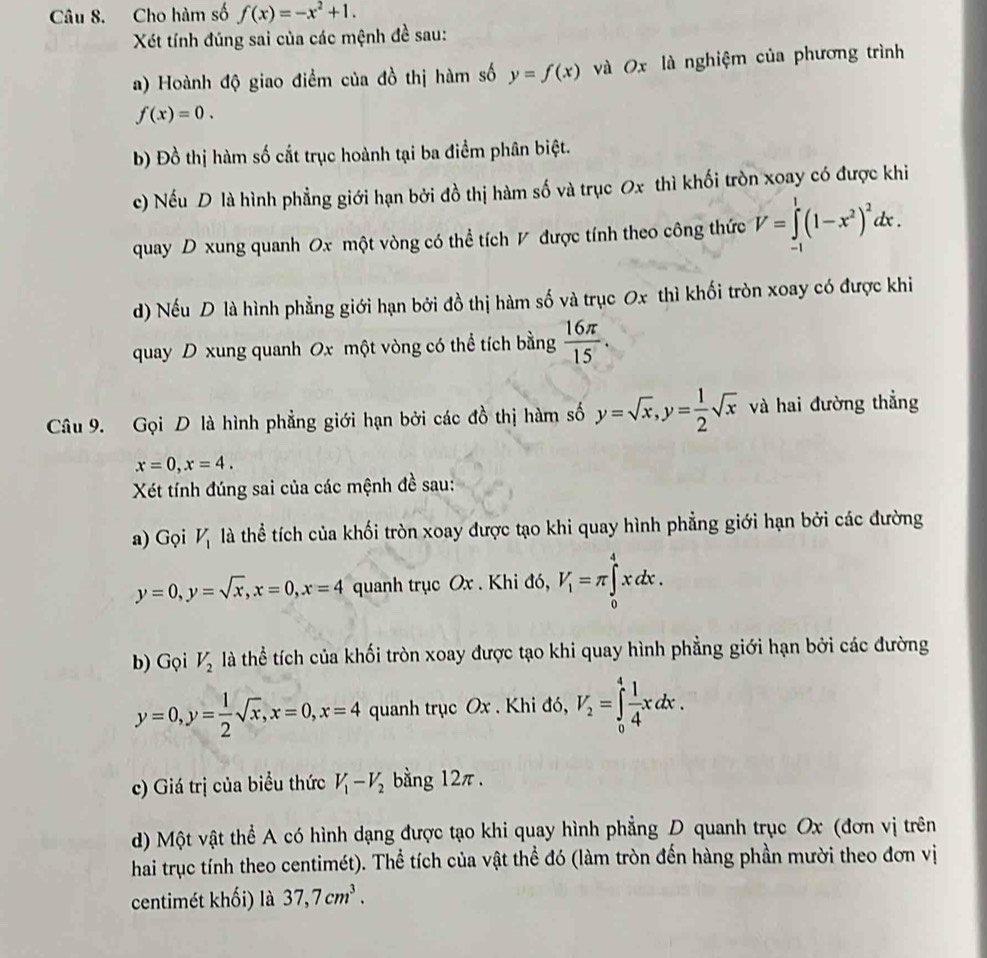 Cho hàm số f(x)=-x^2+1.
Xét tính đúng sai của các mệnh đề sau:
a) Hoành độ giao điểm của đồ thị hàm số y=f(x) và 0x là nghiệm của phương trình
f(x)=0.
b) Đồ thị hàm số cắt trục hoành tại ba điểm phân biệt.
c) Nếu D là hình phẳng giới hạn bởi đồ thị hàm số và trục Ox thì khối tròn xoay có được khi
quay D xung quanh Ox một vòng có thể tích V được tính theo công thức V=∈tlimits _(-1)^1(1-x^2)^2dx.
d) Nếu D là hình phẳng giới hạn bởi đồ thị hàm số và trục Ox thì khối tròn xoay có được khi
quay D xung quanh Ox một vòng có thể tích bằng  16π /15 .
Câu 9. Gọi D là hình phẳng giới hạn bởi các đồ thị hàm số y=sqrt(x),y= 1/2 sqrt(x) và hai đường thẳng
x=0,x=4.
Xét tính đúng sai của các mệnh đề sau:
a) Gọi V_1 là thể tích của khối tròn xoay được tạo khi quay hình phẳng giới hạn bởi các đường
y=0,y=sqrt(x),x=0,x=4 quanh trục Ox . Khi đó, V_1=π ∈tlimits _0^(4xdx.
b) Gọi V_2) là thể tích của khối tròn xoay được tạo khi quay hình phẳng giới hạn bởi các đường
y=0,y= 1/2 sqrt(x),x=0,x=4 quanh trục Ox . Khi đó, V_2=∈tlimits _0^(4frac 1)4xdx.
c) Giá trị của biểu thức V_1-V_2 bằng 12π.
d) Một vật thể A có hình dạng được tạo khi quay hình phẳng D quanh trục Ox (đơn vị trên
hai trục tính theo centimét). Thể tích của vật thể đó (làm tròn đến hàng phần mười theo đơn vị
centimét khối) là 37,7cm^3.